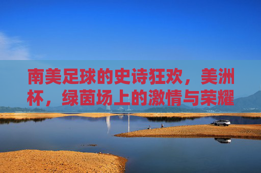 南美足球的史诗狂欢,美洲杯,绿茵场上的激情与荣耀,南美足球史诗狂欢,美洲杯绿茵激情与荣耀
