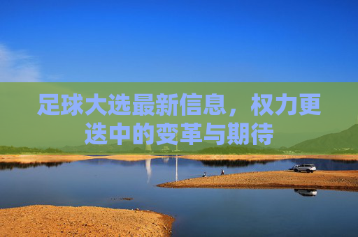 足球大选最新信息,权力更迭中的变革与期待