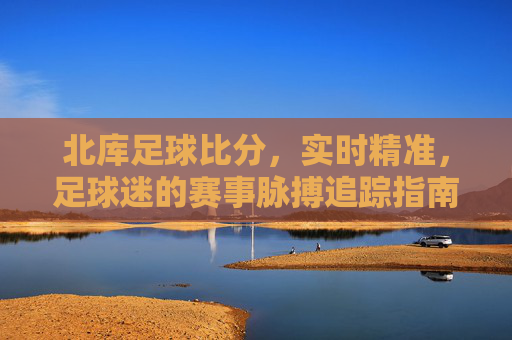 北库足球比分，实时精准，足球迷的赛事脉搏追踪指南，北库足球比分，实时精准的赛事脉搏追踪指南