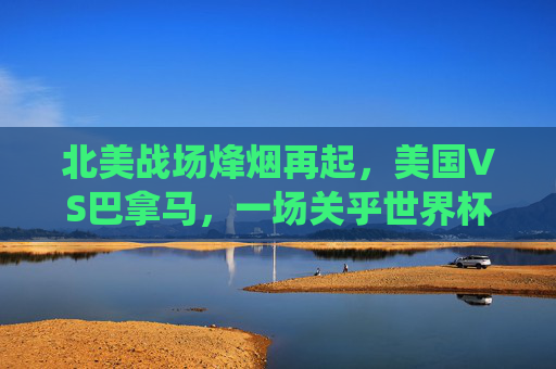 北美战场烽烟再起,美国VS巴拿马,一场关乎世界杯席位的关键战役,美国VS巴拿马,北美战场烽烟起,世界杯席位关键战