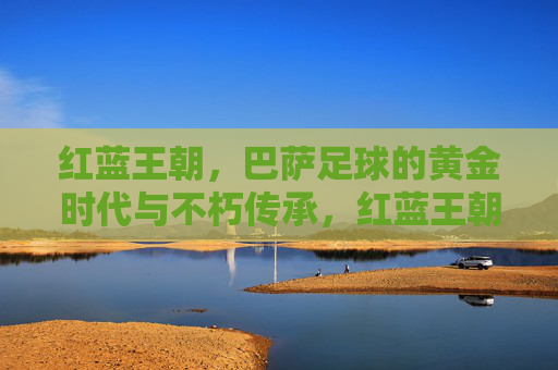 红蓝王朝,巴萨足球的黄金时代与不朽传承,红蓝王朝,巴萨足球的黄金时代与不朽传承