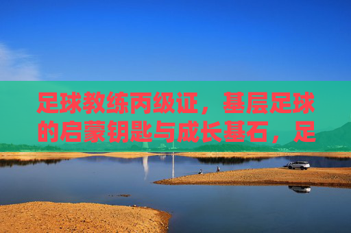 足球教练丙级证,基层足球的启蒙钥匙与成长基石,足球教练丙级证,基层足球的启蒙钥匙与成长基石