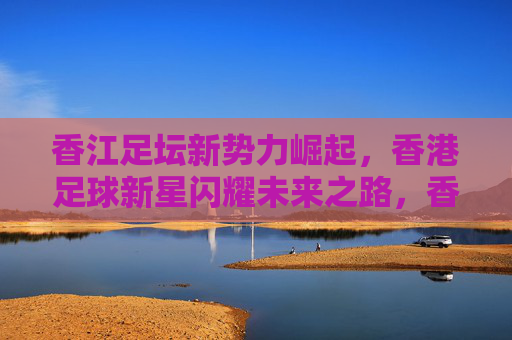 香江足坛新势力崛起，香港足球新星闪耀未来之路，香江足坛新势力崛起，新星闪耀未来之路