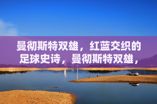 曼彻斯特双雄,红蓝交织的足球史诗,曼彻斯特双雄,红蓝交织的足球史诗
