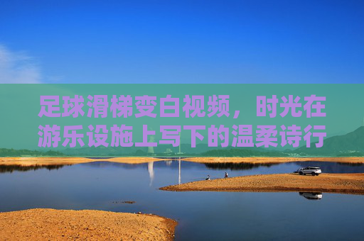 足球滑梯变白视频，时光在游乐设施上写下的温柔诗行，足球滑梯的白，时光写下的温柔诗行