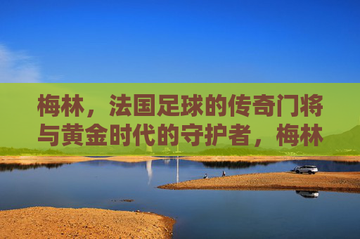 梅林,法国足球的传奇门将与黄金时代的守护者,梅林,法国足球传奇门将与黄金时代守护者