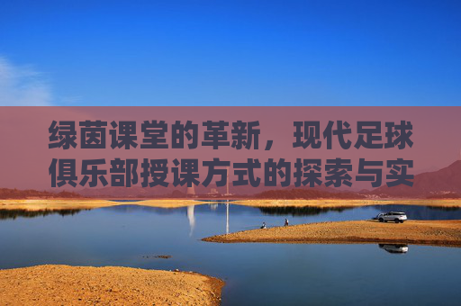 绿茵课堂的革新,现代足球俱乐部授课方式的探索与实践,绿茵课堂革新,现代足球俱乐部授课方式的探索与实践