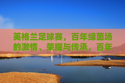 英格兰足球赛,百年绿茵场的激情、荣耀与传承,百年绿茵场,英格兰足球的激情、荣耀与传承