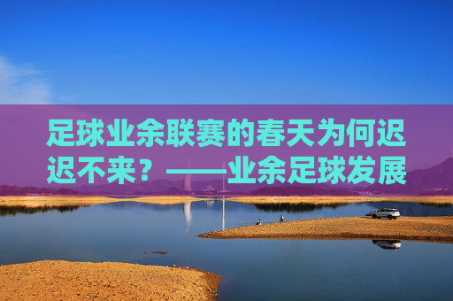 足球业余联赛的春天为何迟迟不来?——业余足球发展之困与破局之路,业余联赛的春天,发展困局与破局路径