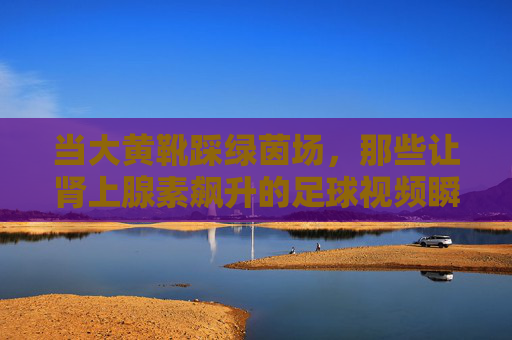 当大黄靴踩绿茵场,那些让肾上腺素飙升的足球视频瞬间,大黄靴踏绿茵,足球瞬间燃爆肾上腺素