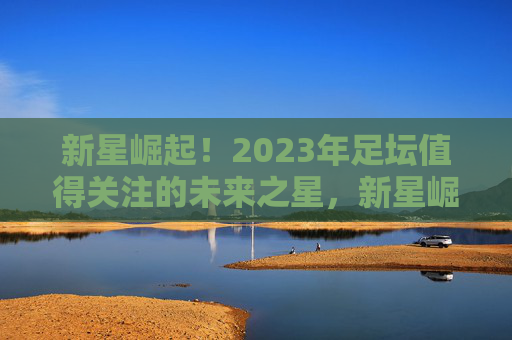 新星崛起！2023年足坛值得关注的未来之星，新星崛起！2023足坛未来之星