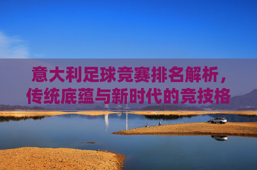 意大利足球竞赛排名解析,传统底蕴与新时代的竞技格局,意大利足球竞赛排名,传统底蕴与新时代竞技格局