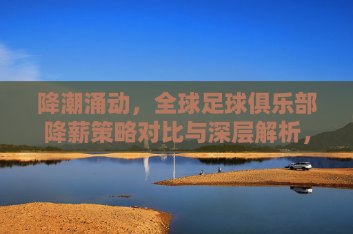 降潮涌动,全球足球俱乐部降薪策略对比与深层解析,降薪潮涌动,全球足球俱乐部降薪策略对比与深层解析