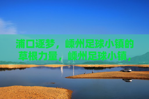 浦口逐梦，嵊州足球小镇的草根力量，嵊州足球小镇，草根力量的逐梦主场