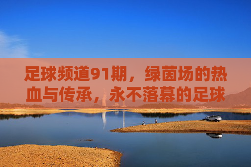 足球频道91期,绿茵场的热血与传承,永不落幕的足球诗篇,足球频道91期,热血传承,绿茵诗篇永不落幕