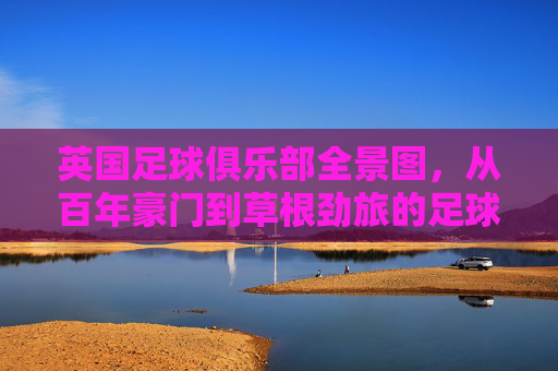 英国足球俱乐部全景图,从百年豪门到草根劲旅的足球版图,英国足球版图,从百年豪门到草根劲旅全景