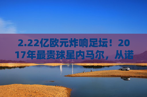 2.22亿欧元炸响足坛！2017年最贵球星内马尔，从诺坎普到巴黎的世纪转会，内马尔2.22亿欧元转会巴黎 2017世纪转会诞生