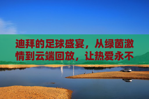 迪拜的足球盛宴，从绿茵激情到云端回放，让热爱永不缺席，迪拜足球盛宴，绿茵激情云端续，热爱永不缺席