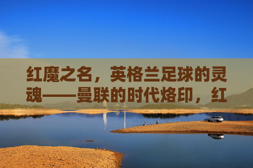 红魔之名，英格兰足球的灵魂——曼联的时代烙印，红魔为魂，曼联的英格兰足球时代烙印