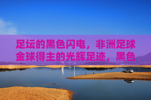足坛的黑色闪电,非洲足球金球得主的光辉足迹,黑色闪电,非洲足球金球得主的光辉足迹