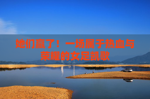 她们赢了!一场属于热血与荣耀的女足凯歌