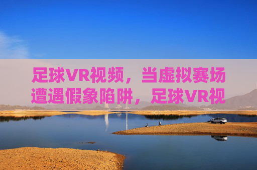 足球VR视频,当虚拟赛场遭遇假象陷阱,足球VR视频,虚拟赛场的假象陷阱