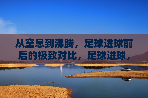 从窒息到沸腾,足球进球前后的极致对比,足球进球,从窒息到沸腾的极致对比