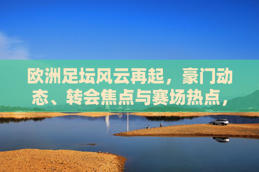 欧洲足坛风云再起，豪门动态、转会焦点与赛场热点，欧洲足坛风云再起，豪门、转会与赛场焦点