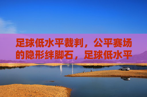 足球低水平裁判,公平赛场的隐形绊脚石,足球低水平裁判,公平赛场的隐形绊脚石