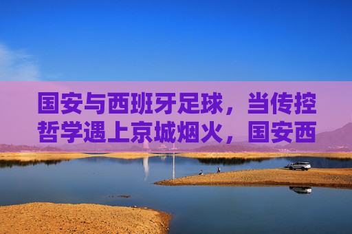 国安与西班牙足球,当传控哲学遇上京城烟火,国安西班牙足球,传控哲学遇上京城烟火