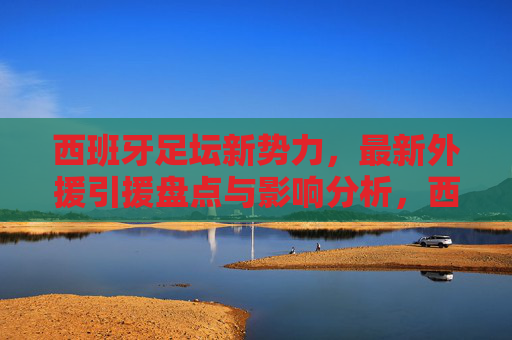 西班牙足坛新势力,最新外援引援盘点与影响分析,西班牙足坛新势力外援引援盘点与影响分析