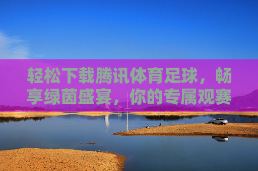 轻松下载腾讯体育足球,畅享绿茵盛宴,你的专属观赛指南,腾讯体育足球,轻松下载,畅享绿茵盛宴,专属观赛指南