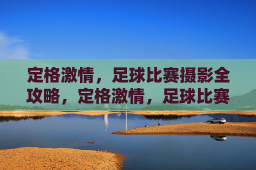 定格激情,足球比赛摄影全攻略,定格激情,足球比赛摄影全攻略