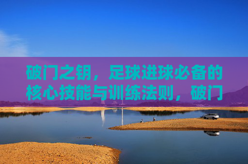 破门之钥,足球进球必备的核心技能与训练法则,破门之钥,足球进球核心技能与训练法则