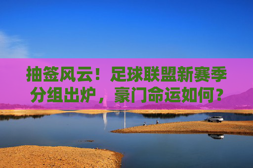 抽签风云！足球联盟新赛季分组出炉，豪门命运如何？抽签揭晓！足球联盟新赛季分组，豪门命运几何？