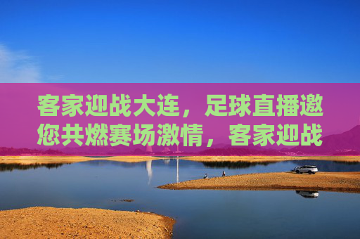 客家迎战大连，足球直播邀您共燃赛场激情，客家迎战大连足球直播，共燃赛场激情