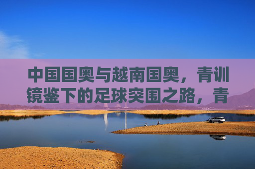 中国国奥与越南国奥,青训镜鉴下的足球突围之路,青训镜鉴,中越国奥足球突围之路
