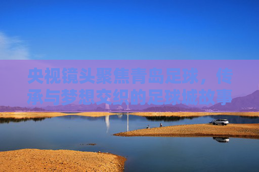 央视镜头聚焦青岛足球，传承与梦想交织的足球城故事，传承与梦想交织的足球城——央视镜头下的青岛足球故事