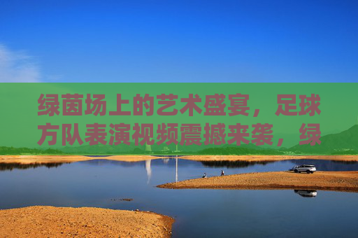绿茵场上的艺术盛宴，足球方队表演视频震撼来袭，绿茵场上的艺术盛宴，足球方队表演视频震撼来袭