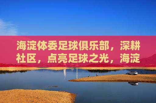 海淀体委足球俱乐部,深耕社区,点亮足球之光,海淀体委足球俱乐部深耕社区点亮足球之光