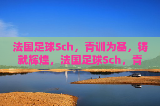 法国足球Sch,青训为基,铸就辉煌,法国足球Sch,青训为基,铸就辉煌