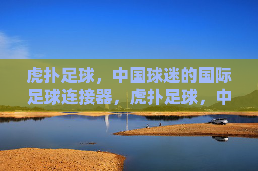 虎扑足球,中国球迷的国际足球连接器,虎扑足球,中国球迷的国际足球连接器