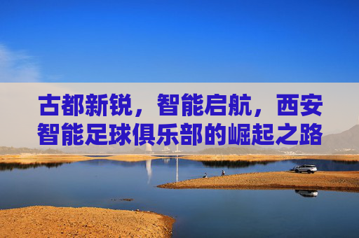 古都新锐,智能启航,西安智能足球俱乐部的崛起之路,古都新锐,智能启航,西安智能足球俱乐部的崛起之路