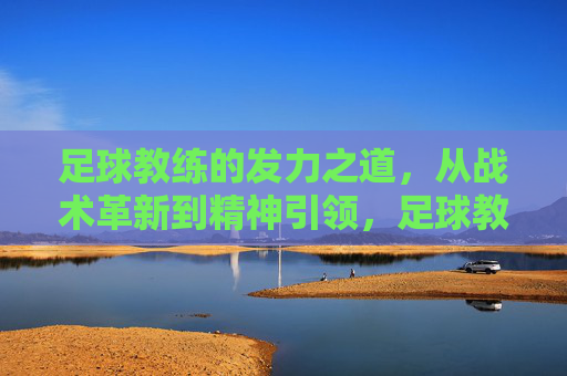 足球教练的发力之道,从战术革新到精神引领,足球教练的发力之道,战术革新与精神引领