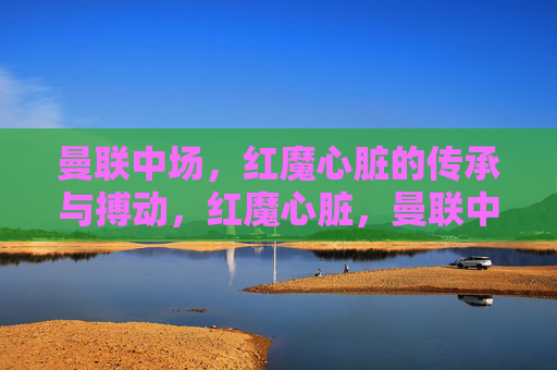 曼联中场,红魔心脏的传承与搏动,红魔心脏,曼联中场的传承与搏动