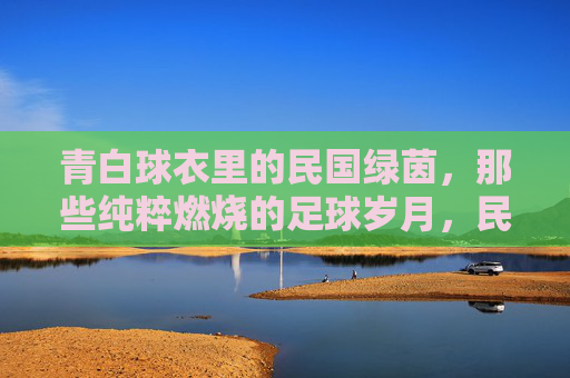 青白球衣里的民国绿茵,那些纯粹燃烧的足球岁月,民国绿茵青白衫,纯粹燃烧的足球岁月