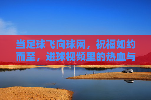 当足球飞向球网，祝福如约而至，进球视频里的热血与温情，进球时刻，足球入网的热血祝福与温情