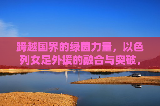 跨越国界的绿茵力量，以色列女足外援的融合与突破，绿茵无国界，以色列女足外援的融合与突破