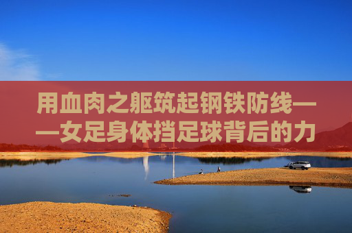 用血肉之躯筑起钢铁防线——女足身体挡足球背后的力量与信仰，血肉之躯铸钢铁防线，女足的力量与信仰坚守