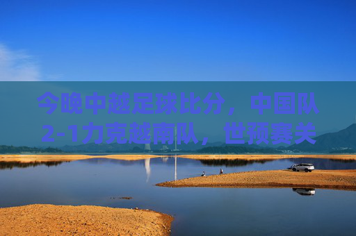 今晚中越足球比分，中国队2-1力克越南队，世预赛关键战役收获三分，世预赛关键战，中国队2-1力克越南队收获三分